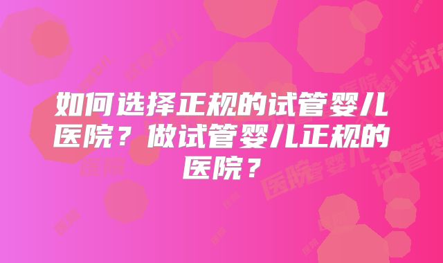 如何选择正规的试管婴儿医院?做试管婴儿正规的医院?
