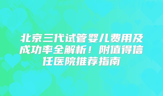 北京三代试管婴儿费用及成功率全解析！附值得信任医院推荐指南