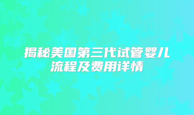 揭秘美国第三代试管婴儿流程及费用详情
