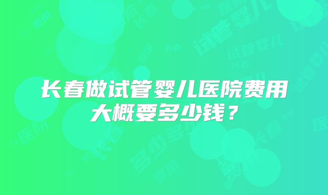 长春做试管婴儿医院费用大概要多少钱？