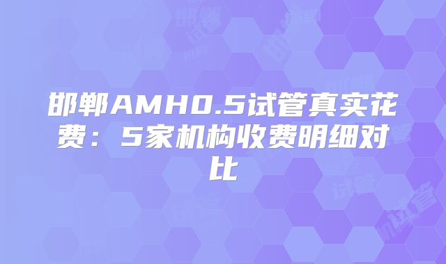 邯郸AMH0.5试管真实花费：5家机构收费明细对比