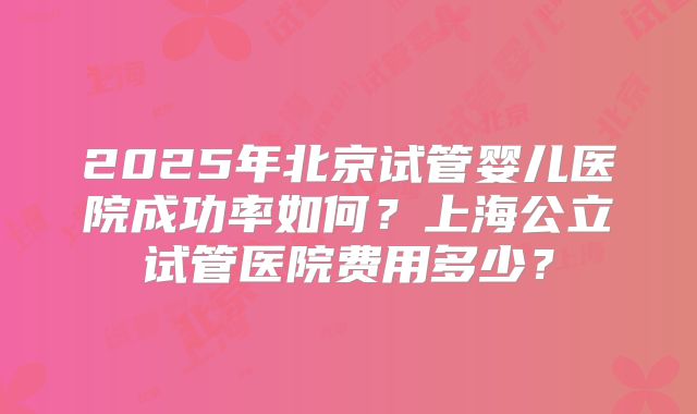 2025年北京试管婴儿医院成功率如何?上海公立试管医院费用多少?