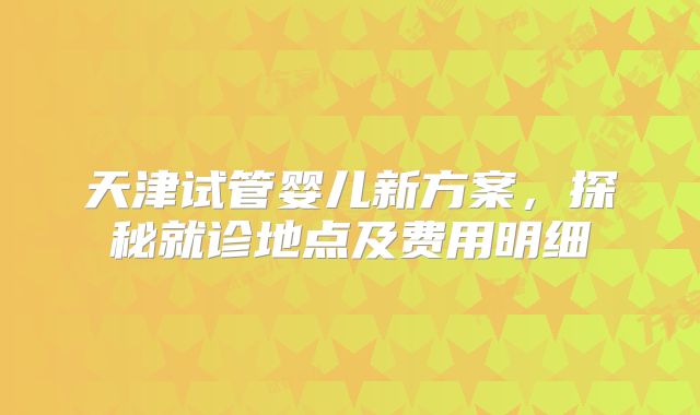 天津试管婴儿新方案，探秘就诊地点及费用明细
