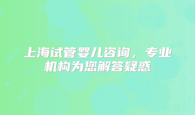 上海试管婴儿咨询，专业机构为您解答疑惑