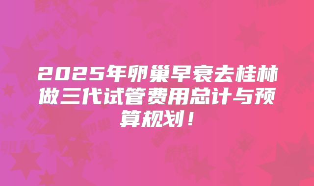 2025年卵巢早衰去桂林做三代试管费用总计与预算规划！