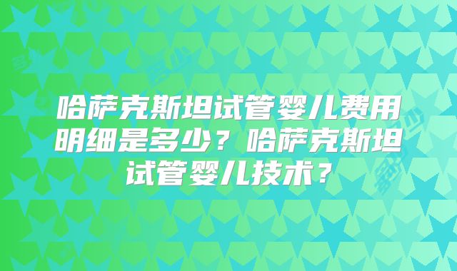 哈萨克斯坦试管婴儿费用明细是多少？哈萨克斯坦试管婴儿技术？