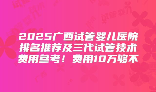 2025广西试管婴儿医院排名推荐及三代试管技术费用参考！费用10万够不