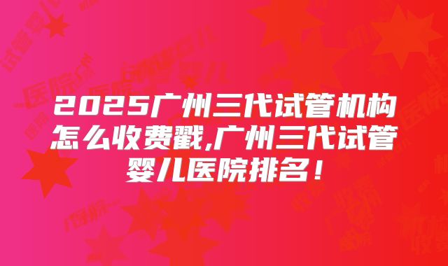 2025广州三代试管机构怎么收费戳,广州三代试管婴儿医院排名！