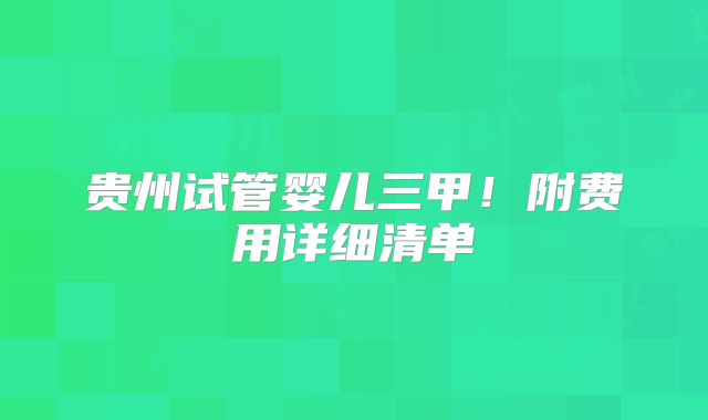 贵州试管婴儿三甲！附费用详细清单