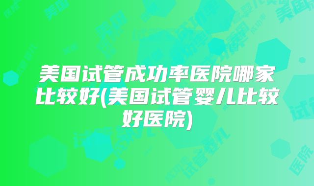 美国试管成功率医院哪家比较好(美国试管婴儿比较好医院)