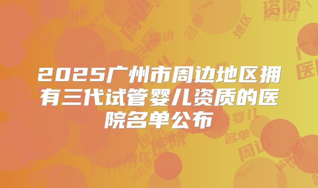 2025广州市周边地区拥有三代试管婴儿资质的医院名单公布