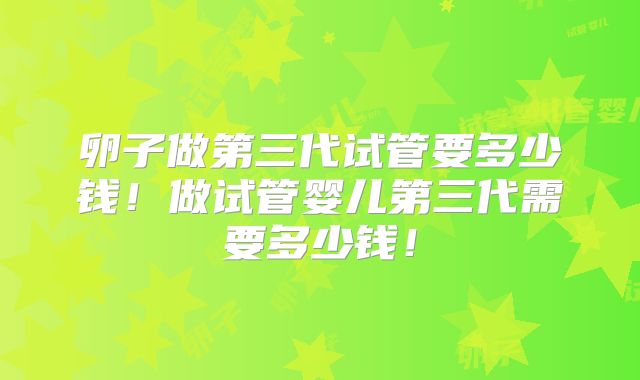 卵子做第三代试管要多少钱！做试管婴儿第三代需要多少钱！