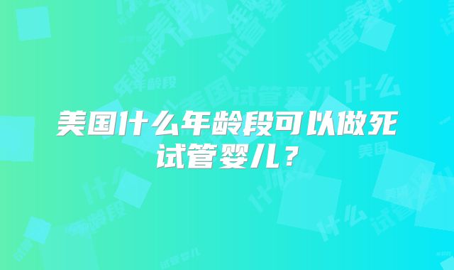 美国什么年龄段可以做死试管婴儿？