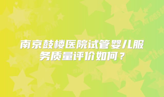 南京鼓楼医院试管婴儿服务质量评价如何？
