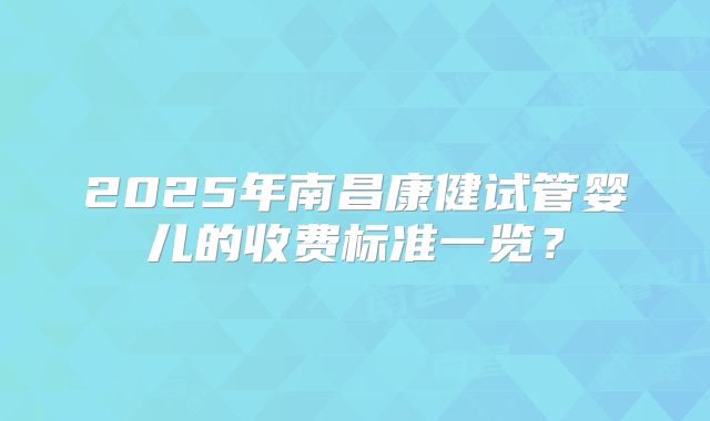 2025年南昌康健试管婴儿的收费标准一览？
