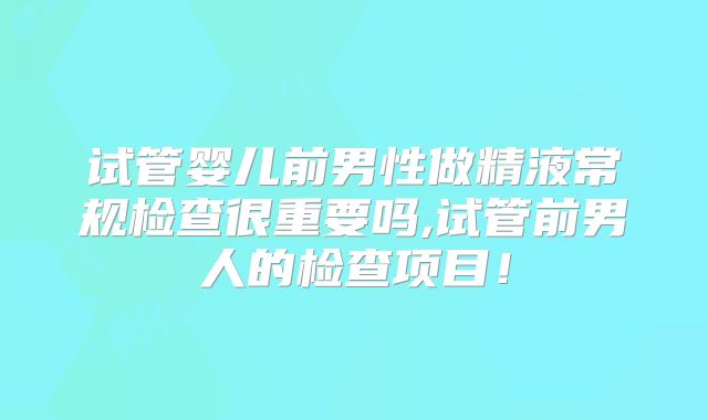 试管婴儿前男性做精液常规检查很重要吗,试管前男人的检查项目！