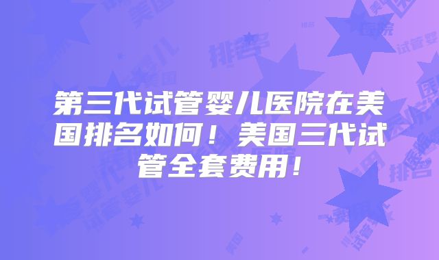 第三代试管婴儿医院在美国排名如何！美国三代试管全套费用！