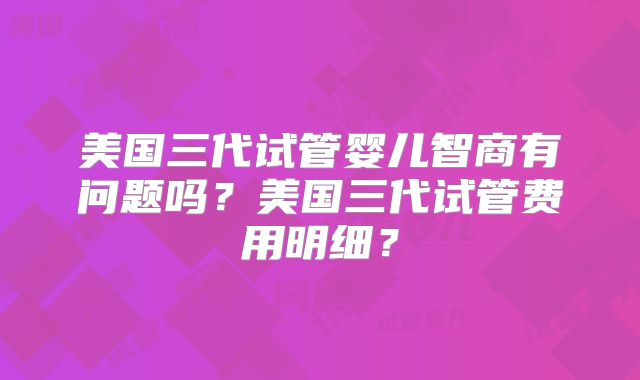美国三代试管婴儿智商有问题吗？美国三代试管费用明细？
