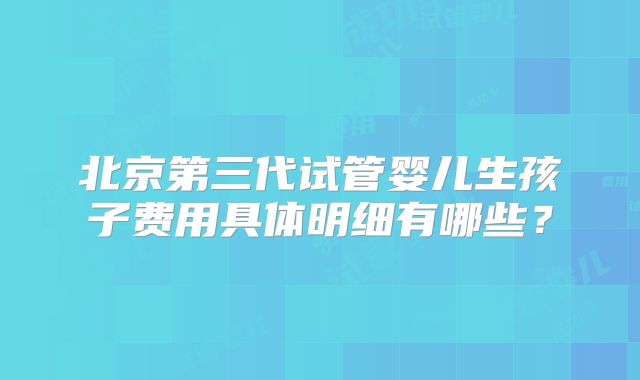 北京第三代试管婴儿生孩子费用具体明细有哪些?