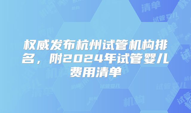 权威发布杭州试管机构排名,附2024年试管婴儿费用清单
