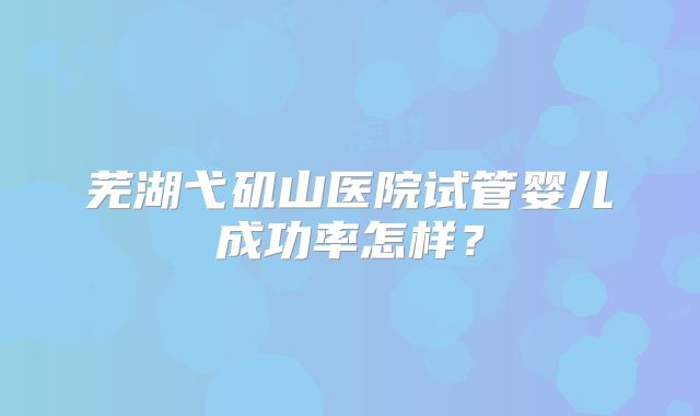 芜湖弋矶山医院试管婴儿成功率怎样？