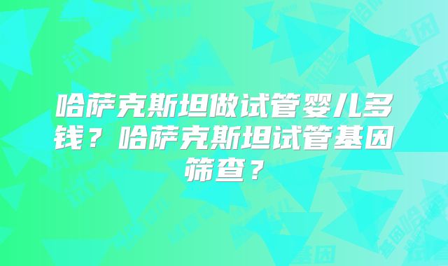 哈萨克斯坦做试管婴儿多钱？哈萨克斯坦试管基因筛查？
