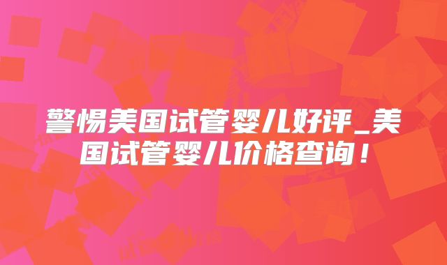 警惕美国试管婴儿好评_美国试管婴儿价格查询！