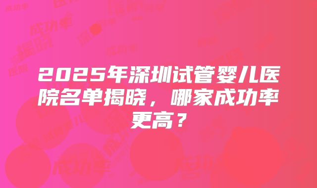 2025年深圳试管婴儿医院名单揭晓，哪家成功率更高？