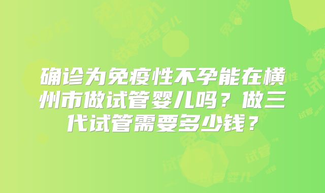 确诊为免疫性不孕能在横州市做试管婴儿吗?做三代试管需要多少钱?