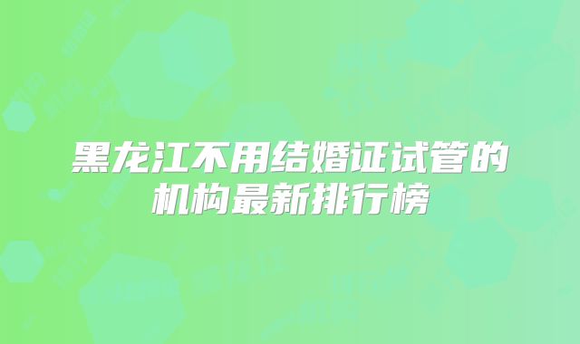 黑龙江不用结婚证试管的机构最新排行榜