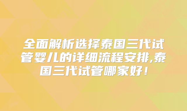 全面解析选择泰国三代试管婴儿的详细流程安排,泰国三代试管哪家好！