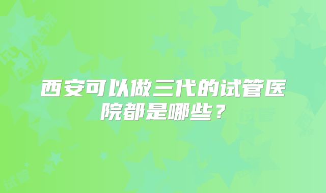 西安可以做三代的试管医院都是哪些？
