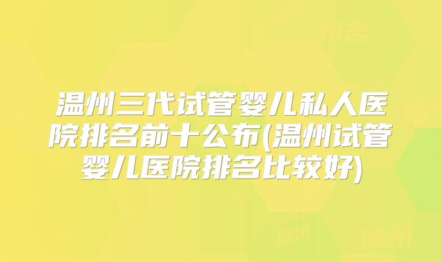 温州三代试管婴儿私人医院排名前十公布(温州试管婴儿医院排名比较好)