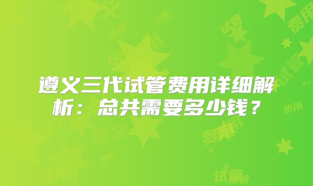 遵义三代试管费用详细解析：总共需要多少钱？