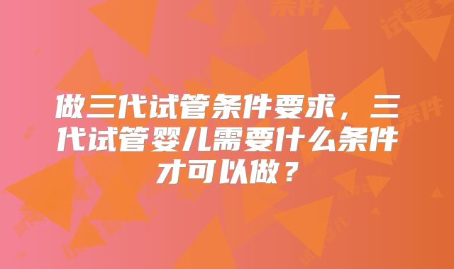 做三代试管条件要求，三代试管婴儿需要什么条件才可以做？