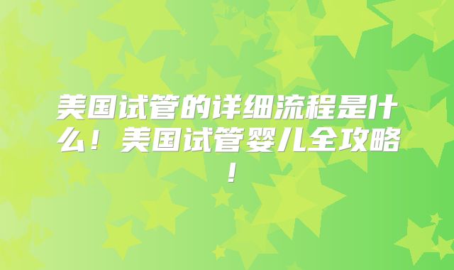 美国试管的详细流程是什么！美国试管婴儿全攻略！
