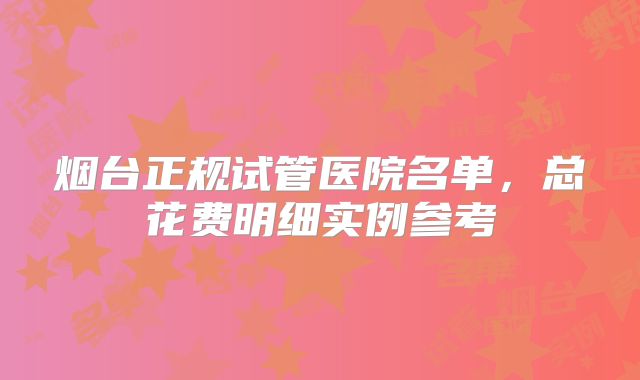 烟台正规试管医院名单，总花费明细实例参考