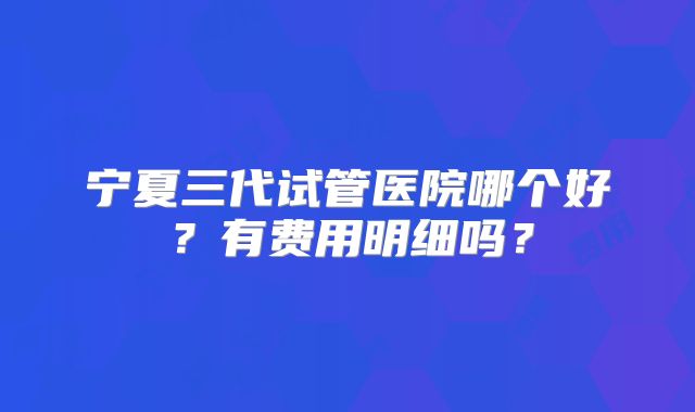 宁夏三代试管医院哪个好?有费用明细吗?