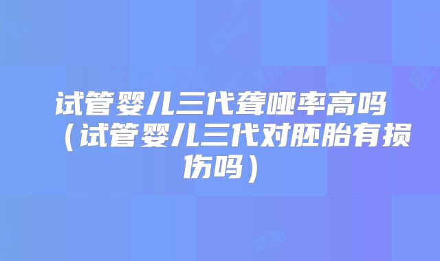 试管婴儿三代聋哑率高吗（试管婴儿三代对胚胎有损伤吗）