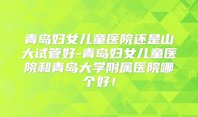 青岛妇女儿童医院还是山大试管好-青岛妇女儿童医院和青岛大学附属医院哪个好！