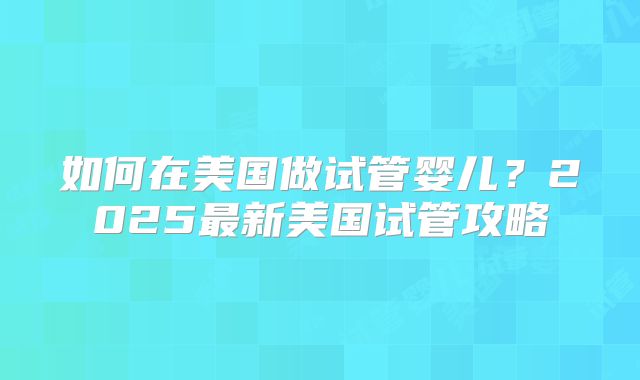 如何在美国做试管婴儿？2025最新美国试管攻略