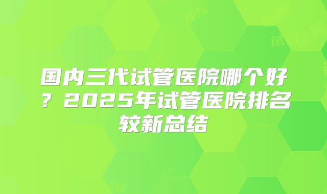 国内三代试管医院哪个好？2025年试管医院排名较新总结