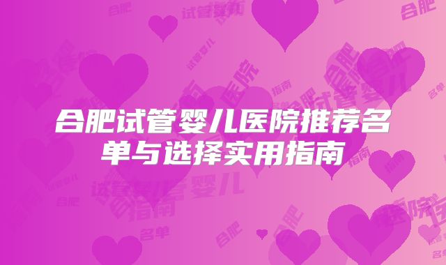 合肥试管婴儿医院推荐名单与选择实用指南