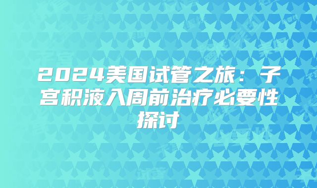 2024美国试管之旅:子宫积液入周前治疗必要性探讨