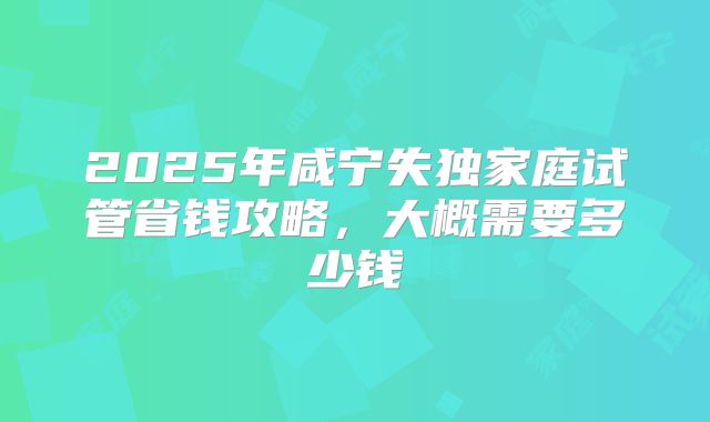 2025年咸宁失独家庭试管省钱攻略,大概需要多少钱
