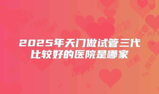 2025年天门做试管三代比较好的医院是哪家
