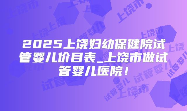 2025上饶妇幼保健院试管婴儿价目表_上饶市做试管婴儿医院!