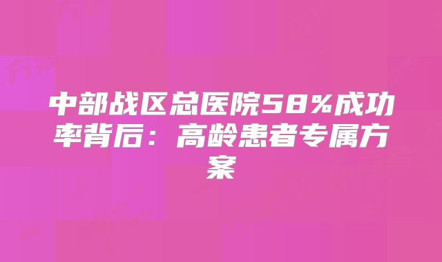 中部战区总医院58%成功率背后：高龄患者专属方案