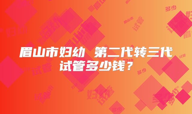 眉山市妇幼 第二代转三代试管多少钱？