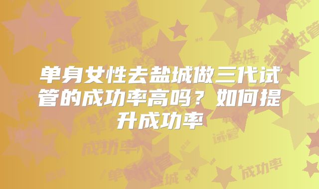 单身女性去盐城做三代试管的成功率高吗？如何提升成功率
